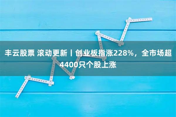 丰云股票 滚动更新丨创业板指涨228%，全市场超4400只个股上涨