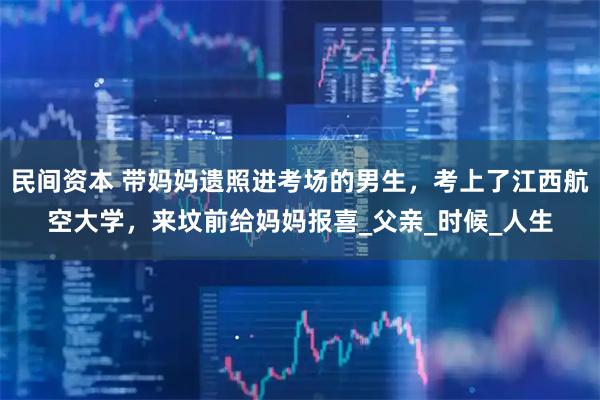 民间资本 带妈妈遗照进考场的男生，考上了江西航空大学，来坟前给妈妈报喜_父亲_时候_人生