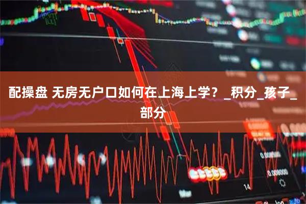 配操盘 无房无户口如何在上海上学？_积分_孩子_部分