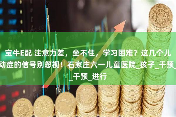 宝牛E配 注意力差，坐不住，学习困难？这几个儿童多动症的信号别忽视！石家庄六一儿童医院_孩子_干预_进行