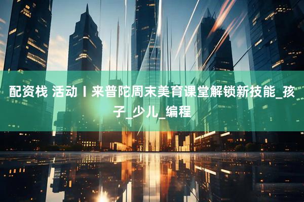 配资栈 活动〡来普陀周末美育课堂解锁新技能_孩子_少儿_编程