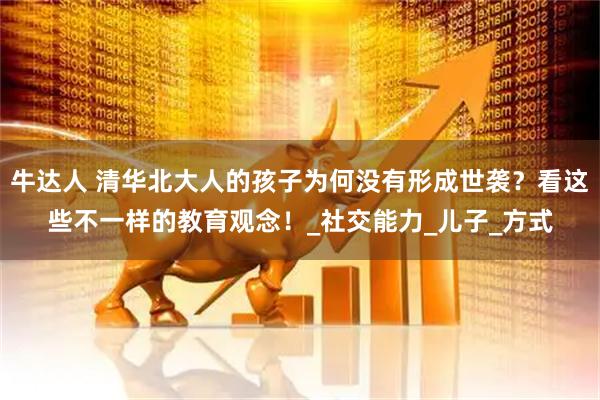 牛达人 清华北大人的孩子为何没有形成世袭？看这些不一样的教育观念！_社交能力_儿子_方式