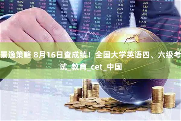 景逸策略 8月16日查成绩！全国大学英语四、六级考试_教育_cet_中国
