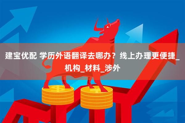 建宝优配 学历外语翻译去哪办？线上办理更便捷_机构_材料_涉外