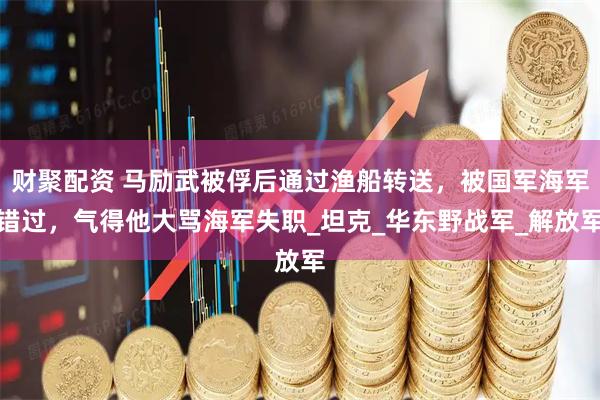 财聚配资 马励武被俘后通过渔船转送，被国军海军错过，气得他大骂海军失职_坦克_华东野战军_解放军