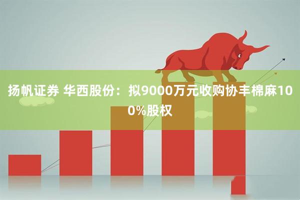 扬帆证券 华西股份：拟9000万元收购协丰棉麻100%股权