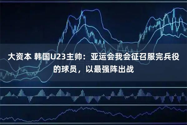 大资本 韩国U23主帅：亚运会我会征召服完兵役的球员，以最强阵出战