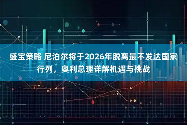 盛宝策略 尼泊尔将于2026年脱离最不发达国家行列，奥利总理详解机遇与挑战