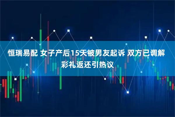 恒瑞易配 女子产后15天被男友起诉 双方已调解 彩礼返还引热议