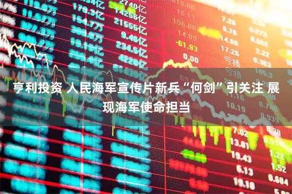 亨利投资 人民海军宣传片新兵“何剑”引关注 展现海军使命担当