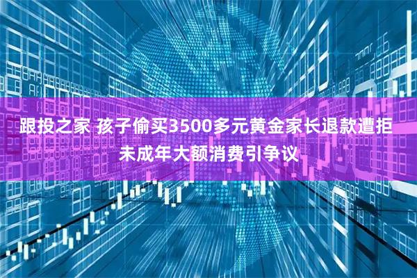 跟投之家 孩子偷买3500多元黄金家长退款遭拒 未成年大额消费引争议