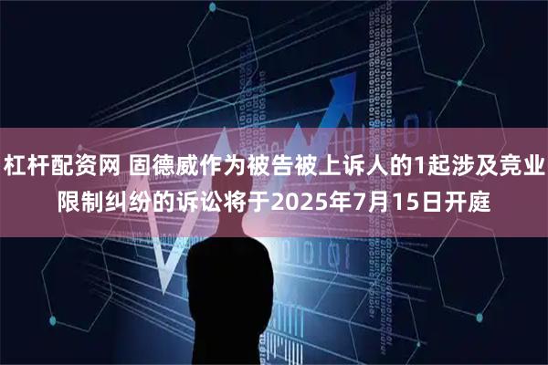 杠杆配资网 固德威作为被告被上诉人的1起涉及竞业限制纠纷的诉讼将于2025年7月15日开庭