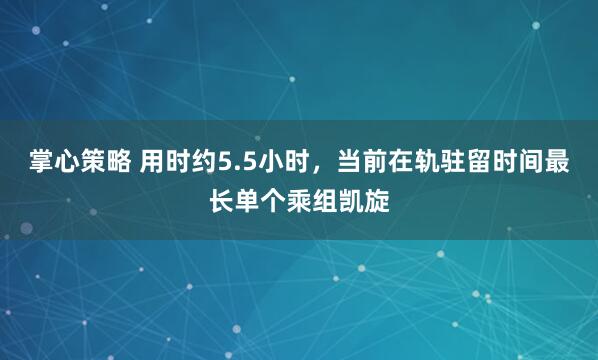 掌心策略 用时约5.5小时，当前在轨驻留时间最长单个乘组凯旋