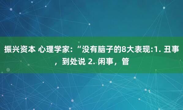 振兴资本 心理学家: “没有脑子的8大表现:1. 丑事，到处说 2. 闲事，管