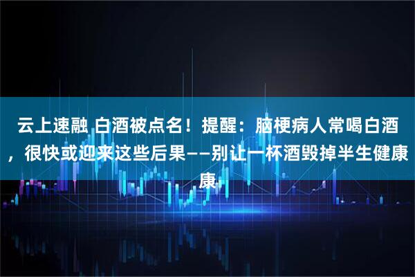 云上速融 白酒被点名！提醒：脑梗病人常喝白酒，很快或迎来这些后果——别让一杯酒毁掉半生健康