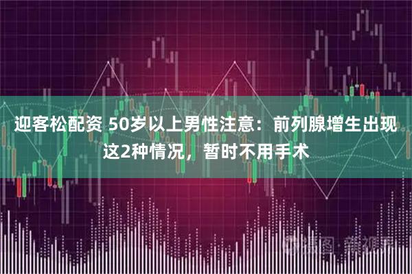 迎客松配资 50岁以上男性注意：前列腺增生出现这2种情况，暂时不用手术