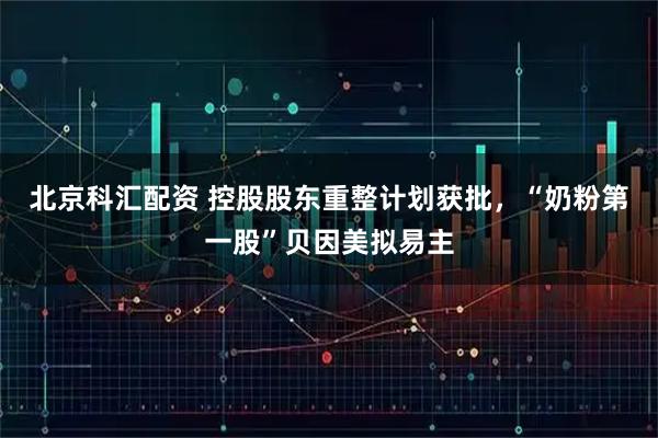 北京科汇配资 控股股东重整计划获批，“奶粉第一股”贝因美拟易主