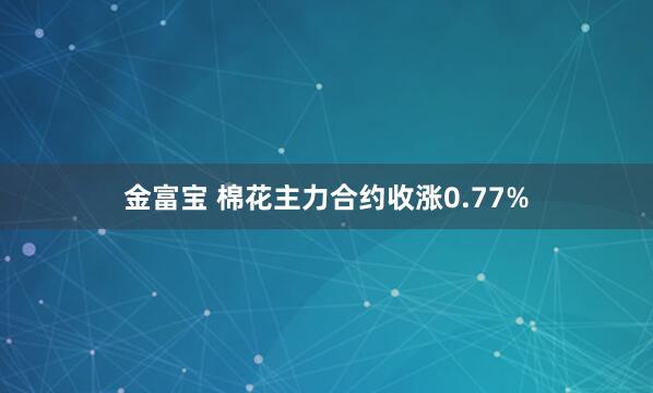 金富宝 棉花主力合约收涨0.77%