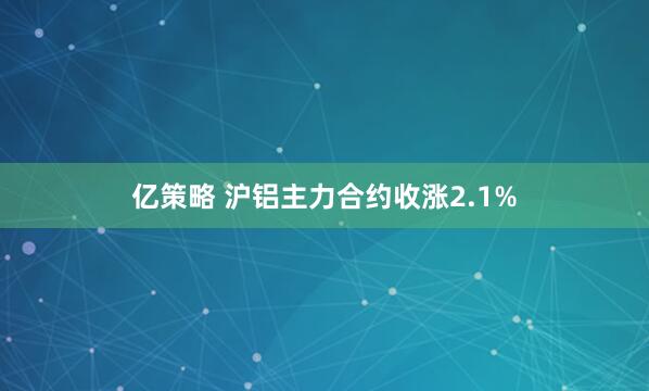 亿策略 沪铝主力合约收涨2.1%