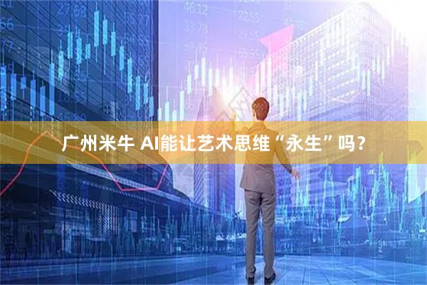 广州米牛 AI能让艺术思维“永生”吗？
