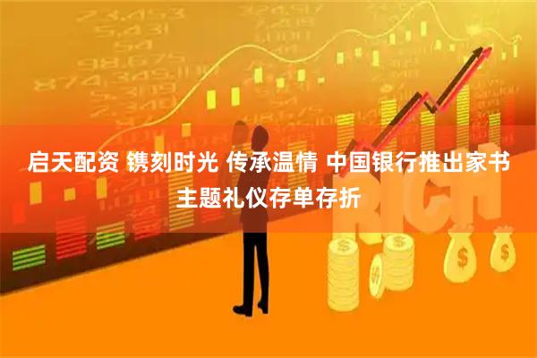 启天配资 镌刻时光 传承温情 中国银行推出家书主题礼仪存单存折