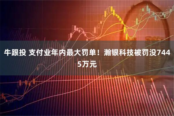 牛跟投 支付业年内最大罚单！瀚银科技被罚没7445万元
