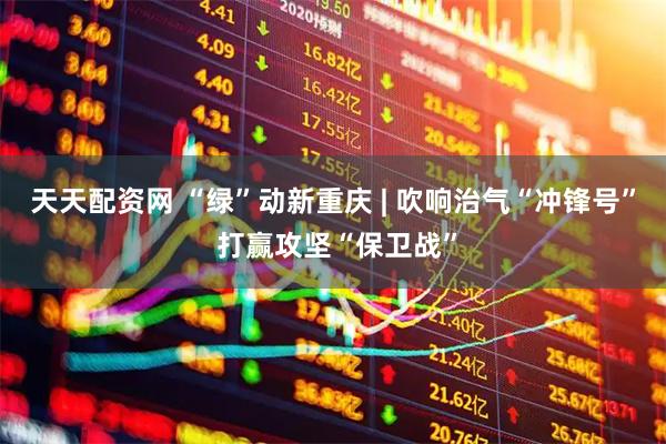天天配资网 “绿”动新重庆 | 吹响治气“冲锋号” 打赢攻坚“保卫战”