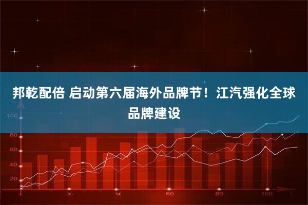 邦乾配倍 启动第六届海外品牌节！江汽强化全球品牌建设