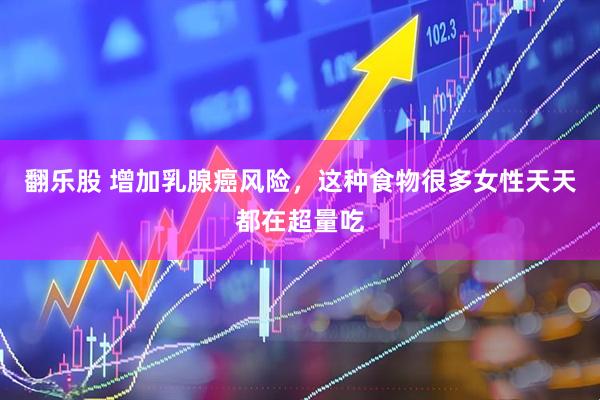 翻乐股 增加乳腺癌风险，这种食物很多女性天天都在超量吃