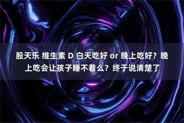 股天乐 维生素 D 白天吃好 or 晚上吃好？晚上吃会让孩子睡不着么？终于说清楚了