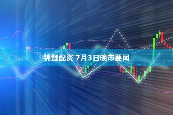锦鲤配资 7月3日晚市要闻